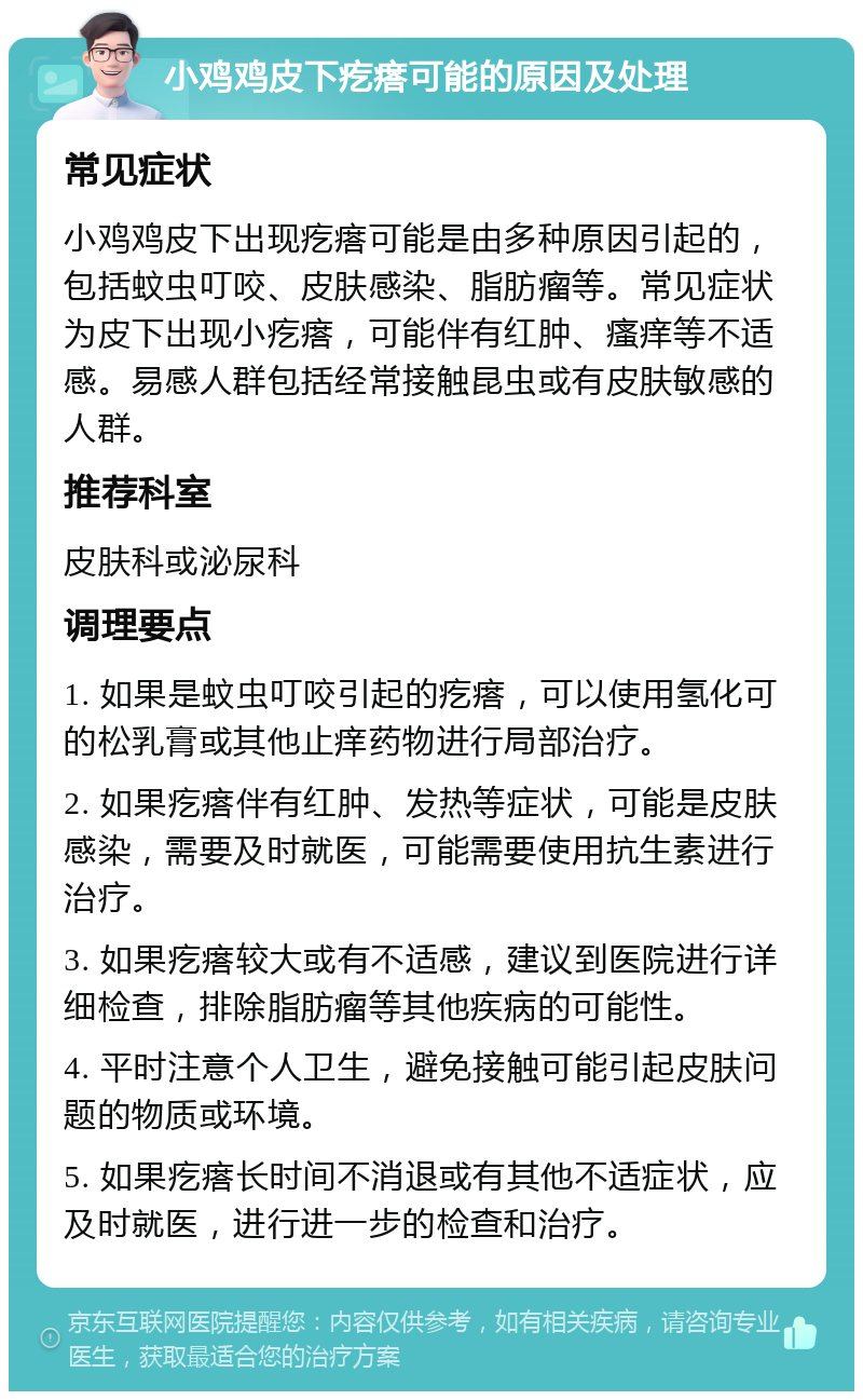 小鸡鸡皮下疙瘩可能的原因及处理 常见症状 小鸡鸡皮下出现疙瘩可能是由多种原因引起的，包括蚊虫叮咬、皮肤感染、脂肪瘤等。常见症状为皮下出现小疙瘩，可能伴有红肿、瘙痒等不适感。易感人群包括经常接触昆虫或有皮肤敏感的人群。 推荐科室 皮肤科或泌尿科 调理要点 1. 如果是蚊虫叮咬引起的疙瘩，可以使用氢化可的松乳膏或其他止痒药物进行局部治疗。 2. 如果疙瘩伴有红肿、发热等症状，可能是皮肤感染，需要及时就医，可能需要使用抗生素进行治疗。 3. 如果疙瘩较大或有不适感，建议到医院进行详细检查，排除脂肪瘤等其他疾病的可能性。 4. 平时注意个人卫生，避免接触可能引起皮肤问题的物质或环境。 5. 如果疙瘩长时间不消退或有其他不适症状，应及时就医，进行进一步的检查和治疗。