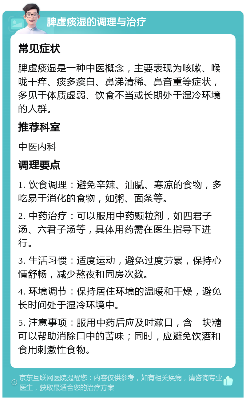 脾虚痰湿的调理与治疗 常见症状 脾虚痰湿是一种中医概念，主要表现为咳嗽、喉咙干痒、痰多痰白、鼻涕清稀、鼻音重等症状，多见于体质虚弱、饮食不当或长期处于湿冷环境的人群。 推荐科室 中医内科 调理要点 1. 饮食调理：避免辛辣、油腻、寒凉的食物，多吃易于消化的食物，如粥、面条等。 2. 中药治疗：可以服用中药颗粒剂，如四君子汤、六君子汤等，具体用药需在医生指导下进行。 3. 生活习惯：适度运动，避免过度劳累，保持心情舒畅，减少熬夜和同房次数。 4. 环境调节：保持居住环境的温暖和干燥，避免长时间处于湿冷环境中。 5. 注意事项：服用中药后应及时漱口，含一块糖可以帮助消除口中的苦味；同时，应避免饮酒和食用刺激性食物。