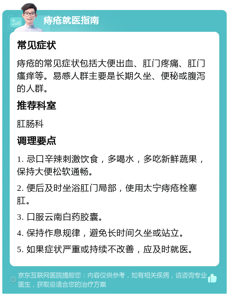 痔疮就医指南 常见症状 痔疮的常见症状包括大便出血、肛门疼痛、肛门瘙痒等。易感人群主要是长期久坐、便秘或腹泻的人群。 推荐科室 肛肠科 调理要点 1. 忌口辛辣刺激饮食，多喝水，多吃新鲜蔬果，保持大便松软通畅。 2. 便后及时坐浴肛门局部，使用太宁痔疮栓塞肛。 3. 口服云南白药胶囊。 4. 保持作息规律，避免长时间久坐或站立。 5. 如果症状严重或持续不改善，应及时就医。