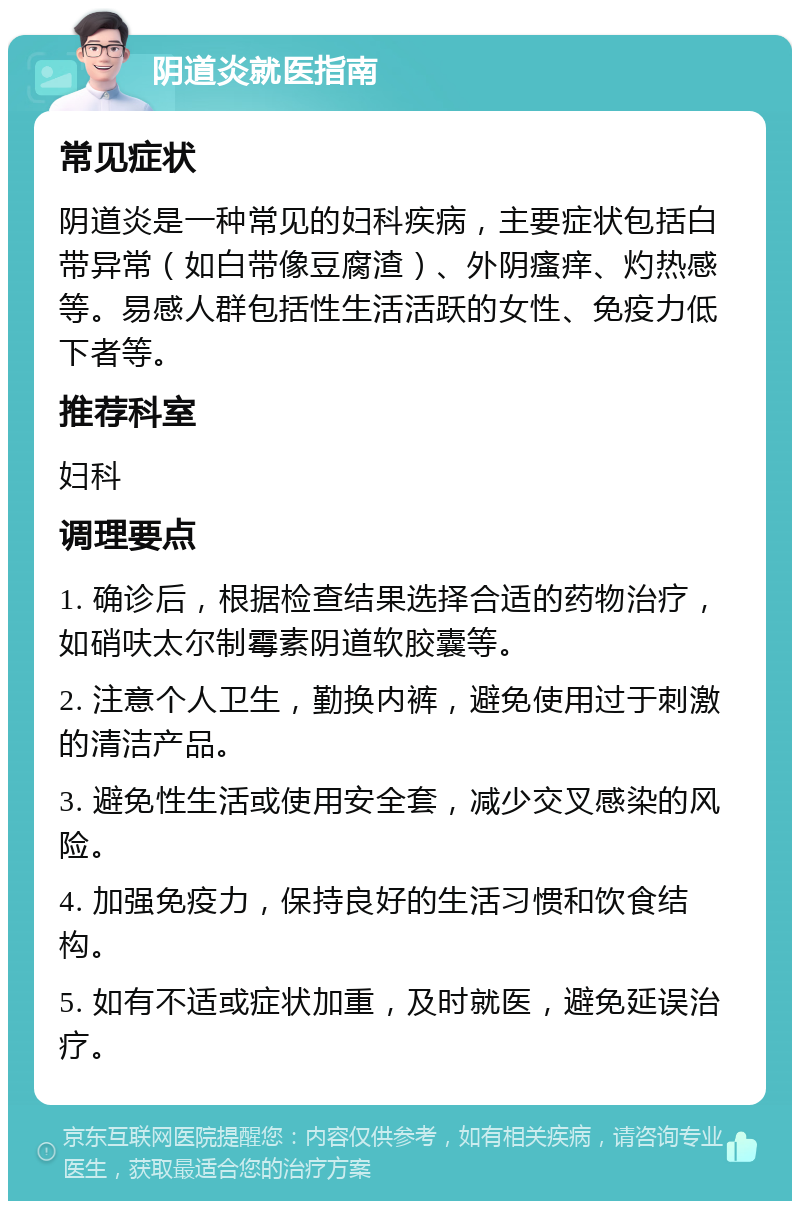 阴道炎就医指南 常见症状 阴道炎是一种常见的妇科疾病，主要症状包括白带异常（如白带像豆腐渣）、外阴瘙痒、灼热感等。易感人群包括性生活活跃的女性、免疫力低下者等。 推荐科室 妇科 调理要点 1. 确诊后，根据检查结果选择合适的药物治疗，如硝呋太尔制霉素阴道软胶囊等。 2. 注意个人卫生，勤换内裤，避免使用过于刺激的清洁产品。 3. 避免性生活或使用安全套，减少交叉感染的风险。 4. 加强免疫力，保持良好的生活习惯和饮食结构。 5. 如有不适或症状加重，及时就医，避免延误治疗。