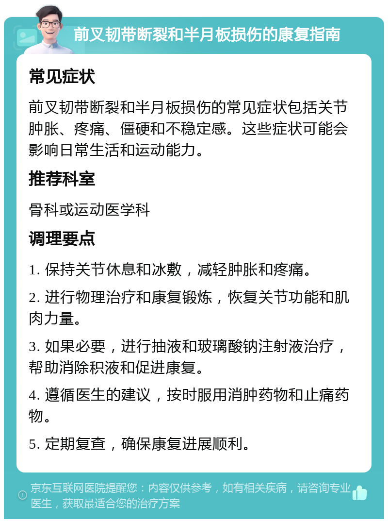 前叉韧带断裂和半月板损伤的康复指南 常见症状 前叉韧带断裂和半月板损伤的常见症状包括关节肿胀、疼痛、僵硬和不稳定感。这些症状可能会影响日常生活和运动能力。 推荐科室 骨科或运动医学科 调理要点 1. 保持关节休息和冰敷，减轻肿胀和疼痛。 2. 进行物理治疗和康复锻炼，恢复关节功能和肌肉力量。 3. 如果必要，进行抽液和玻璃酸钠注射液治疗，帮助消除积液和促进康复。 4. 遵循医生的建议，按时服用消肿药物和止痛药物。 5. 定期复查，确保康复进展顺利。