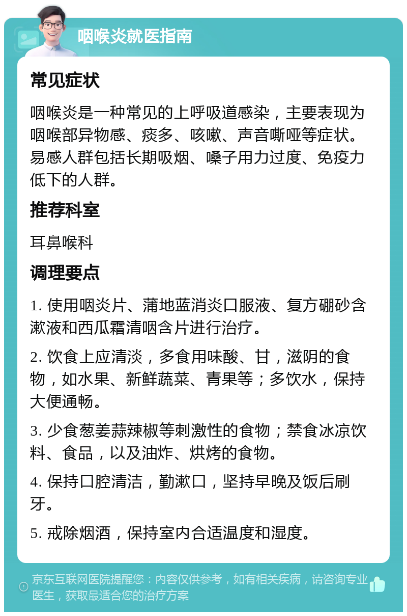 咽喉炎就医指南 常见症状 咽喉炎是一种常见的上呼吸道感染，主要表现为咽喉部异物感、痰多、咳嗽、声音嘶哑等症状。易感人群包括长期吸烟、嗓子用力过度、免疫力低下的人群。 推荐科室 耳鼻喉科 调理要点 1. 使用咽炎片、蒲地蓝消炎口服液、复方硼砂含漱液和西瓜霜清咽含片进行治疗。 2. 饮食上应清淡，多食用味酸、甘，滋阴的食物，如水果、新鲜蔬菜、青果等；多饮水，保持大便通畅。 3. 少食葱姜蒜辣椒等刺激性的食物；禁食冰凉饮料、食品，以及油炸、烘烤的食物。 4. 保持口腔清洁，勤漱口，坚持早晚及饭后刷牙。 5. 戒除烟酒，保持室内合适温度和湿度。