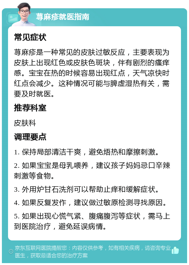 荨麻疹就医指南 常见症状 荨麻疹是一种常见的皮肤过敏反应，主要表现为皮肤上出现红色或皮肤色斑块，伴有剧烈的瘙痒感。宝宝在热的时候容易出现红点，天气凉快时红点会减少。这种情况可能与脾虚湿热有关，需要及时就医。 推荐科室 皮肤科 调理要点 1. 保持局部清洁干爽，避免焐热和摩擦刺激。 2. 如果宝宝是母乳喂养，建议孩子妈妈忌口辛辣刺激等食物。 3. 外用炉甘石洗剂可以帮助止痒和缓解症状。 4. 如果反复发作，建议做过敏原检测寻找原因。 5. 如果出现心慌气紧、腹痛腹泻等症状，需马上到医院治疗，避免延误病情。