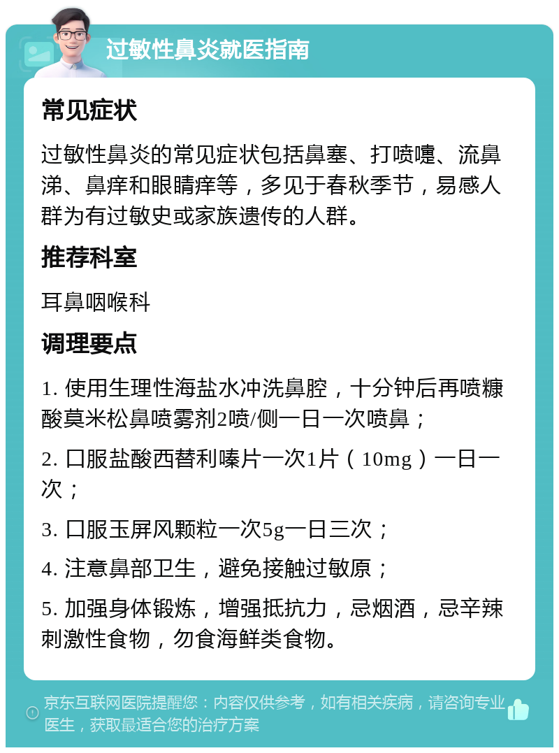 过敏性鼻炎就医指南 常见症状 过敏性鼻炎的常见症状包括鼻塞、打喷嚏、流鼻涕、鼻痒和眼睛痒等，多见于春秋季节，易感人群为有过敏史或家族遗传的人群。 推荐科室 耳鼻咽喉科 调理要点 1. 使用生理性海盐水冲洗鼻腔，十分钟后再喷糠酸莫米松鼻喷雾剂2喷/侧一日一次喷鼻； 2. 口服盐酸西替利嗪片一次1片（10mg）一日一次； 3. 口服玉屏风颗粒一次5g一日三次； 4. 注意鼻部卫生，避免接触过敏原； 5. 加强身体锻炼，增强抵抗力，忌烟酒，忌辛辣刺激性食物，勿食海鲜类食物。