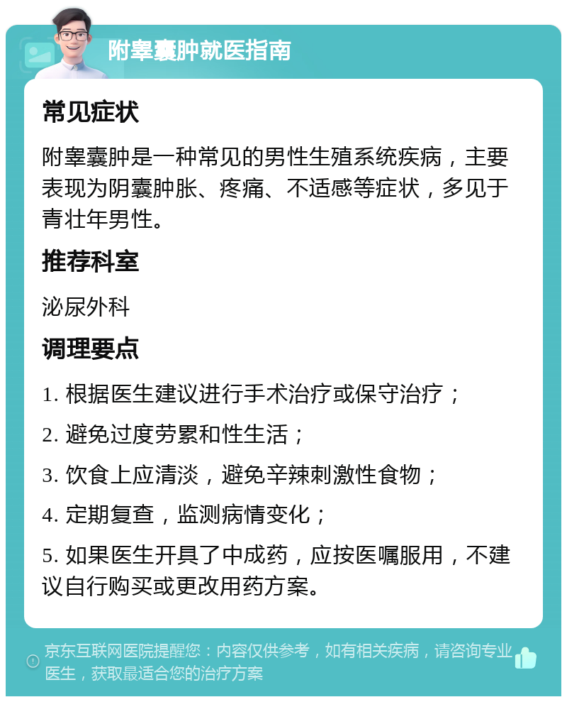 附睾囊肿就医指南 常见症状 附睾囊肿是一种常见的男性生殖系统疾病，主要表现为阴囊肿胀、疼痛、不适感等症状，多见于青壮年男性。 推荐科室 泌尿外科 调理要点 1. 根据医生建议进行手术治疗或保守治疗； 2. 避免过度劳累和性生活； 3. 饮食上应清淡，避免辛辣刺激性食物； 4. 定期复查，监测病情变化； 5. 如果医生开具了中成药，应按医嘱服用，不建议自行购买或更改用药方案。