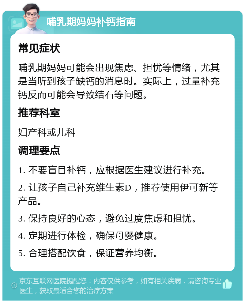 哺乳期妈妈补钙指南 常见症状 哺乳期妈妈可能会出现焦虑、担忧等情绪，尤其是当听到孩子缺钙的消息时。实际上，过量补充钙反而可能会导致结石等问题。 推荐科室 妇产科或儿科 调理要点 1. 不要盲目补钙，应根据医生建议进行补充。 2. 让孩子自己补充维生素D，推荐使用伊可新等产品。 3. 保持良好的心态，避免过度焦虑和担忧。 4. 定期进行体检，确保母婴健康。 5. 合理搭配饮食，保证营养均衡。