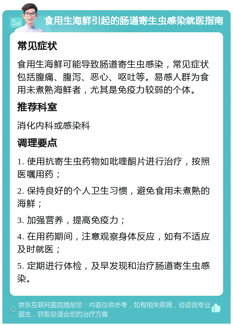 食用生海鲜引起的肠道寄生虫感染就医指南 常见症状 食用生海鲜可能导致肠道寄生虫感染，常见症状包括腹痛、腹泻、恶心、呕吐等。易感人群为食用未煮熟海鲜者，尤其是免疫力较弱的个体。 推荐科室 消化内科或感染科 调理要点 1. 使用抗寄生虫药物如吡喹酮片进行治疗，按照医嘱用药； 2. 保持良好的个人卫生习惯，避免食用未煮熟的海鲜； 3. 加强营养，提高免疫力； 4. 在用药期间，注意观察身体反应，如有不适应及时就医； 5. 定期进行体检，及早发现和治疗肠道寄生虫感染。