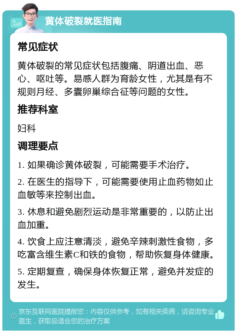 黄体破裂就医指南 常见症状 黄体破裂的常见症状包括腹痛、阴道出血、恶心、呕吐等。易感人群为育龄女性，尤其是有不规则月经、多囊卵巢综合征等问题的女性。 推荐科室 妇科 调理要点 1. 如果确诊黄体破裂，可能需要手术治疗。 2. 在医生的指导下，可能需要使用止血药物如止血敏等来控制出血。 3. 休息和避免剧烈运动是非常重要的，以防止出血加重。 4. 饮食上应注意清淡，避免辛辣刺激性食物，多吃富含维生素C和铁的食物，帮助恢复身体健康。 5. 定期复查，确保身体恢复正常，避免并发症的发生。