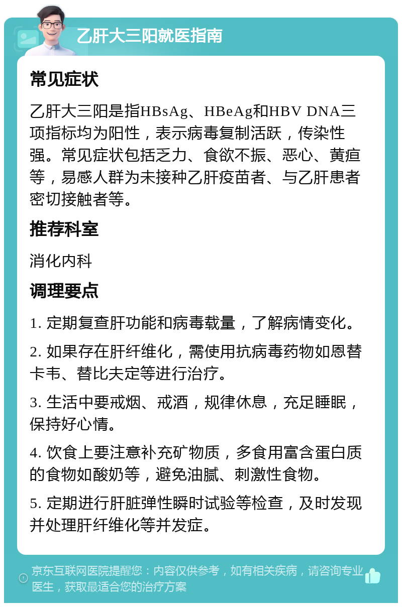 乙肝大三阳就医指南 常见症状 乙肝大三阳是指HBsAg、HBeAg和HBV DNA三项指标均为阳性，表示病毒复制活跃，传染性强。常见症状包括乏力、食欲不振、恶心、黄疸等，易感人群为未接种乙肝疫苗者、与乙肝患者密切接触者等。 推荐科室 消化内科 调理要点 1. 定期复查肝功能和病毒载量，了解病情变化。 2. 如果存在肝纤维化，需使用抗病毒药物如恩替卡韦、替比夫定等进行治疗。 3. 生活中要戒烟、戒酒，规律休息，充足睡眠，保持好心情。 4. 饮食上要注意补充矿物质，多食用富含蛋白质的食物如酸奶等，避免油腻、刺激性食物。 5. 定期进行肝脏弹性瞬时试验等检查，及时发现并处理肝纤维化等并发症。