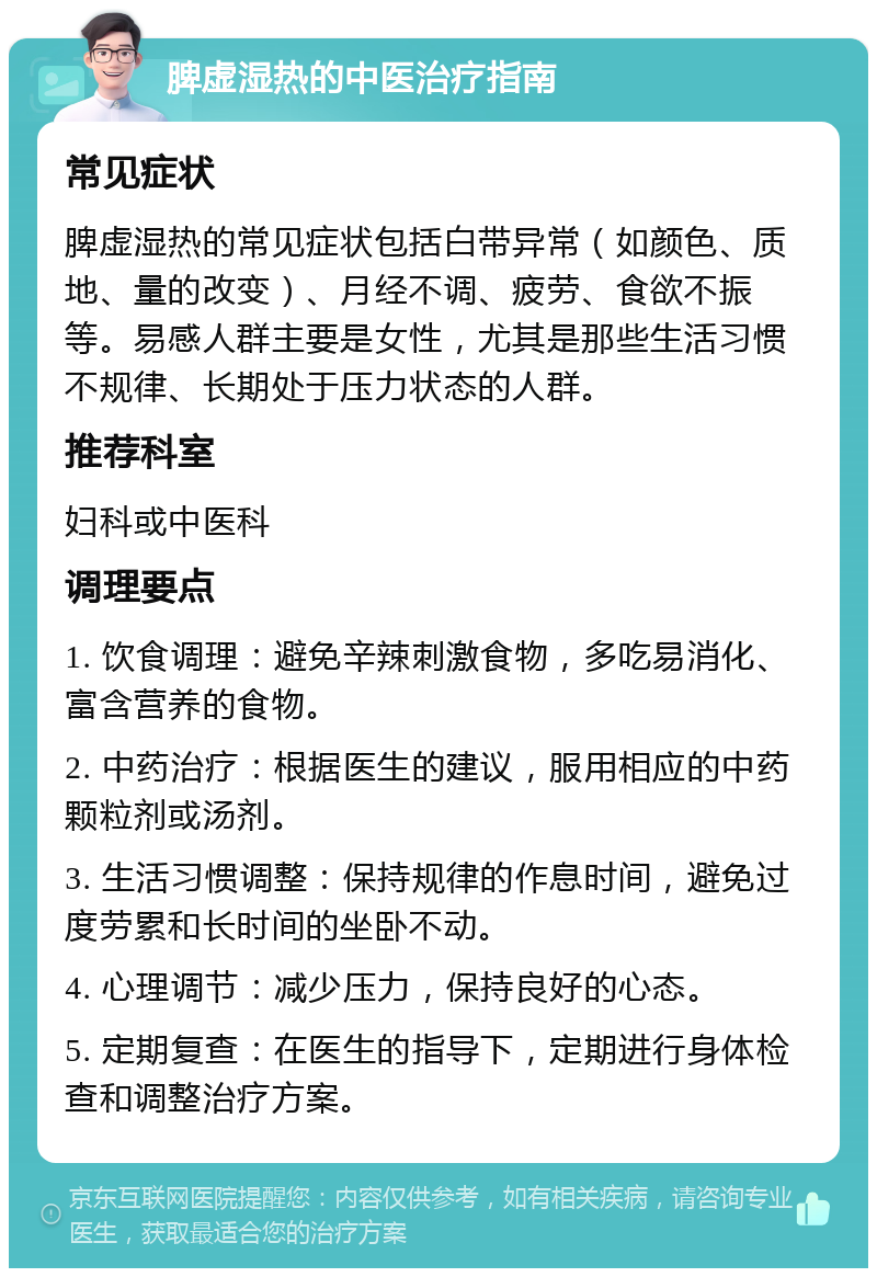 脾虚湿热的中医治疗指南 常见症状 脾虚湿热的常见症状包括白带异常（如颜色、质地、量的改变）、月经不调、疲劳、食欲不振等。易感人群主要是女性，尤其是那些生活习惯不规律、长期处于压力状态的人群。 推荐科室 妇科或中医科 调理要点 1. 饮食调理：避免辛辣刺激食物，多吃易消化、富含营养的食物。 2. 中药治疗：根据医生的建议，服用相应的中药颗粒剂或汤剂。 3. 生活习惯调整：保持规律的作息时间，避免过度劳累和长时间的坐卧不动。 4. 心理调节：减少压力，保持良好的心态。 5. 定期复查：在医生的指导下，定期进行身体检查和调整治疗方案。