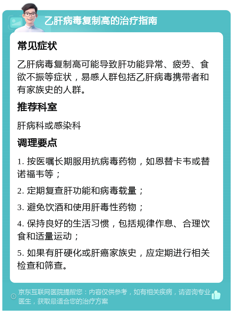 乙肝病毒复制高的治疗指南 常见症状 乙肝病毒复制高可能导致肝功能异常、疲劳、食欲不振等症状，易感人群包括乙肝病毒携带者和有家族史的人群。 推荐科室 肝病科或感染科 调理要点 1. 按医嘱长期服用抗病毒药物，如恩替卡韦或替诺福韦等； 2. 定期复查肝功能和病毒载量； 3. 避免饮酒和使用肝毒性药物； 4. 保持良好的生活习惯，包括规律作息、合理饮食和适量运动； 5. 如果有肝硬化或肝癌家族史，应定期进行相关检查和筛查。