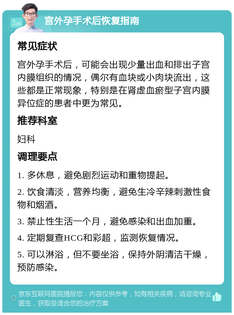 宫外孕手术后恢复指南 常见症状 宫外孕手术后，可能会出现少量出血和排出子宫内膜组织的情况，偶尔有血块或小肉块流出，这些都是正常现象，特别是在肾虚血瘀型子宫内膜异位症的患者中更为常见。 推荐科室 妇科 调理要点 1. 多休息，避免剧烈运动和重物提起。 2. 饮食清淡，营养均衡，避免生冷辛辣刺激性食物和烟酒。 3. 禁止性生活一个月，避免感染和出血加重。 4. 定期复查HCG和彩超，监测恢复情况。 5. 可以淋浴，但不要坐浴，保持外阴清洁干燥，预防感染。