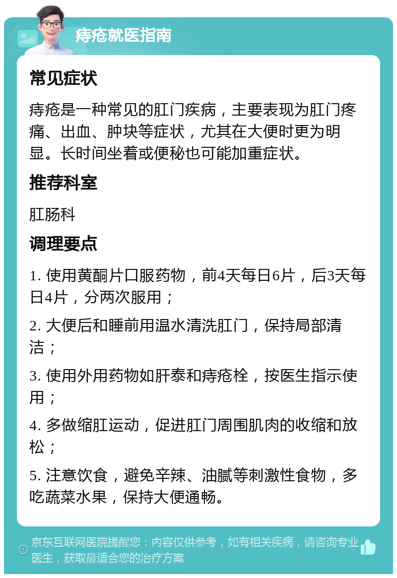 痔疮就医指南 常见症状 痔疮是一种常见的肛门疾病，主要表现为肛门疼痛、出血、肿块等症状，尤其在大便时更为明显。长时间坐着或便秘也可能加重症状。 推荐科室 肛肠科 调理要点 1. 使用黄酮片口服药物，前4天每日6片，后3天每日4片，分两次服用； 2. 大便后和睡前用温水清洗肛门，保持局部清洁； 3. 使用外用药物如肝泰和痔疮栓，按医生指示使用； 4. 多做缩肛运动，促进肛门周围肌肉的收缩和放松； 5. 注意饮食，避免辛辣、油腻等刺激性食物，多吃蔬菜水果，保持大便通畅。