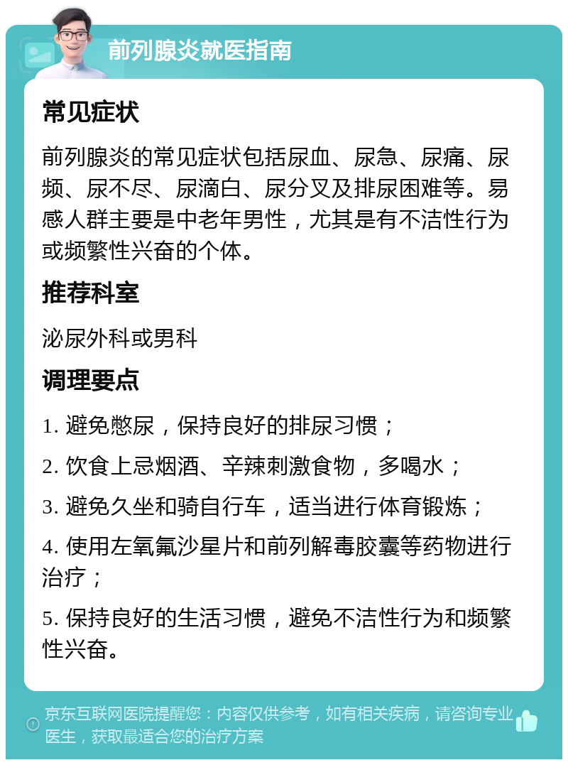 前列腺炎就医指南 常见症状 前列腺炎的常见症状包括尿血、尿急、尿痛、尿频、尿不尽、尿滴白、尿分叉及排尿困难等。易感人群主要是中老年男性，尤其是有不洁性行为或频繁性兴奋的个体。 推荐科室 泌尿外科或男科 调理要点 1. 避免憋尿，保持良好的排尿习惯； 2. 饮食上忌烟酒、辛辣刺激食物，多喝水； 3. 避免久坐和骑自行车，适当进行体育锻炼； 4. 使用左氧氟沙星片和前列解毒胶囊等药物进行治疗； 5. 保持良好的生活习惯，避免不洁性行为和频繁性兴奋。