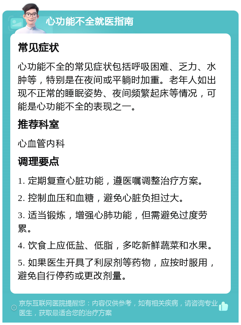 心功能不全就医指南 常见症状 心功能不全的常见症状包括呼吸困难、乏力、水肿等，特别是在夜间或平躺时加重。老年人如出现不正常的睡眠姿势、夜间频繁起床等情况，可能是心功能不全的表现之一。 推荐科室 心血管内科 调理要点 1. 定期复查心脏功能，遵医嘱调整治疗方案。 2. 控制血压和血糖，避免心脏负担过大。 3. 适当锻炼，增强心肺功能，但需避免过度劳累。 4. 饮食上应低盐、低脂，多吃新鲜蔬菜和水果。 5. 如果医生开具了利尿剂等药物，应按时服用，避免自行停药或更改剂量。