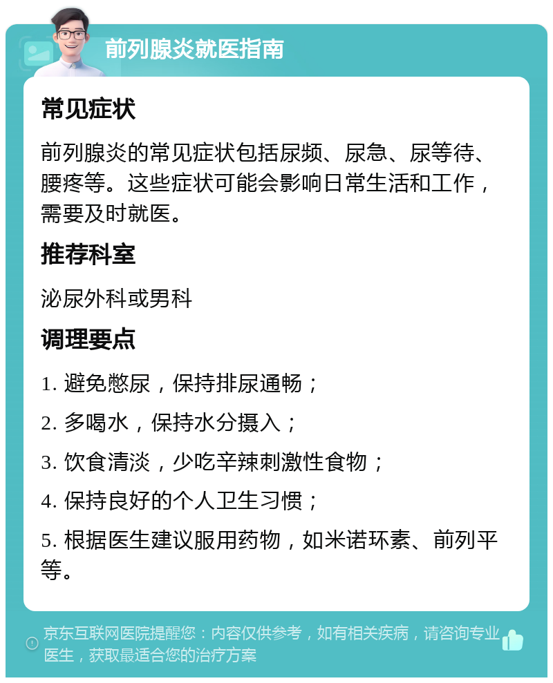 前列腺炎就医指南 常见症状 前列腺炎的常见症状包括尿频、尿急、尿等待、腰疼等。这些症状可能会影响日常生活和工作，需要及时就医。 推荐科室 泌尿外科或男科 调理要点 1. 避免憋尿，保持排尿通畅； 2. 多喝水，保持水分摄入； 3. 饮食清淡，少吃辛辣刺激性食物； 4. 保持良好的个人卫生习惯； 5. 根据医生建议服用药物，如米诺环素、前列平等。