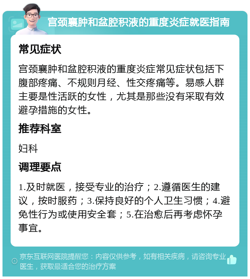 宫颈襄肿和盆腔积液的重度炎症就医指南 常见症状 宫颈襄肿和盆腔积液的重度炎症常见症状包括下腹部疼痛、不规则月经、性交疼痛等。易感人群主要是性活跃的女性，尤其是那些没有采取有效避孕措施的女性。 推荐科室 妇科 调理要点 1.及时就医，接受专业的治疗；2.遵循医生的建议，按时服药；3.保持良好的个人卫生习惯；4.避免性行为或使用安全套；5.在治愈后再考虑怀孕事宜。