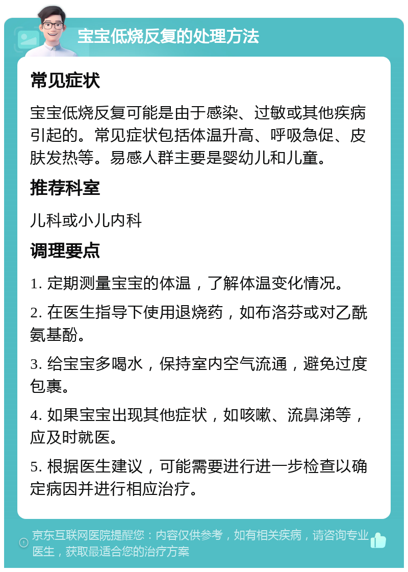 宝宝低烧反复的处理方法 常见症状 宝宝低烧反复可能是由于感染、过敏或其他疾病引起的。常见症状包括体温升高、呼吸急促、皮肤发热等。易感人群主要是婴幼儿和儿童。 推荐科室 儿科或小儿内科 调理要点 1. 定期测量宝宝的体温，了解体温变化情况。 2. 在医生指导下使用退烧药，如布洛芬或对乙酰氨基酚。 3. 给宝宝多喝水，保持室内空气流通，避免过度包裹。 4. 如果宝宝出现其他症状，如咳嗽、流鼻涕等，应及时就医。 5. 根据医生建议，可能需要进行进一步检查以确定病因并进行相应治疗。