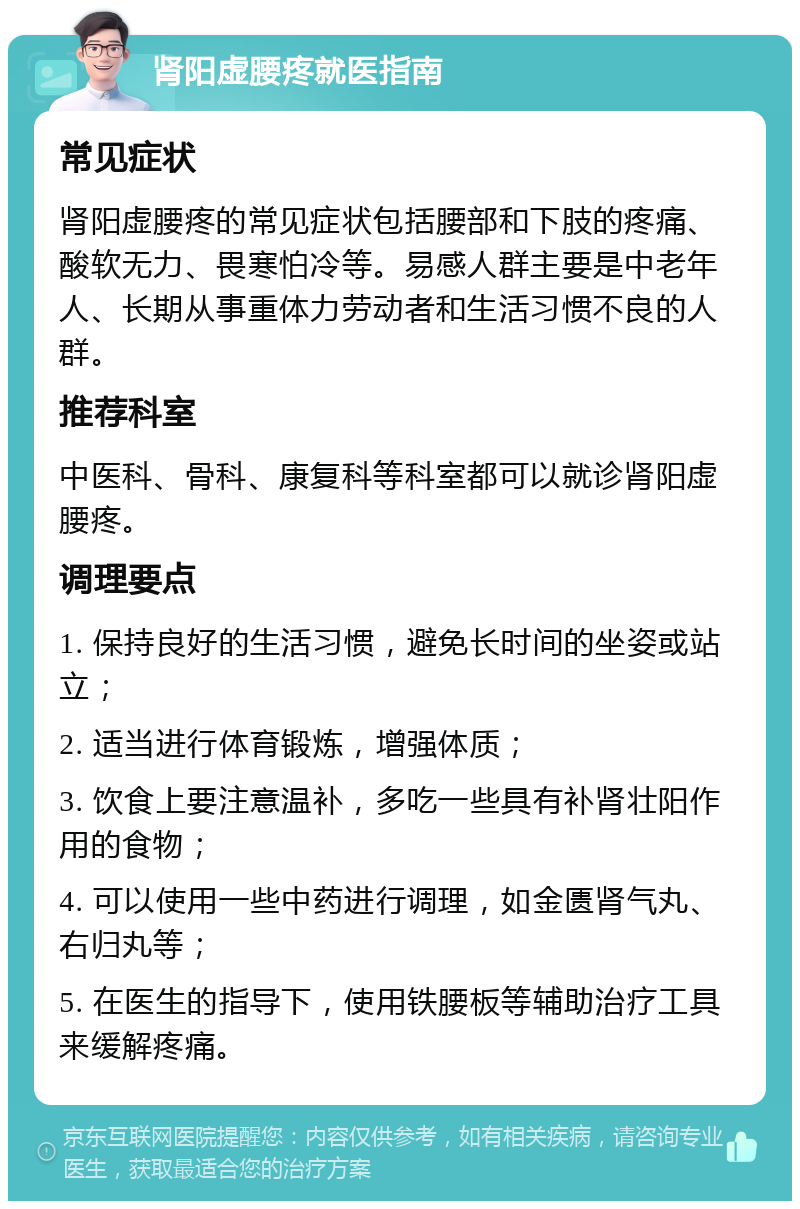 肾阳虚腰疼就医指南 常见症状 肾阳虚腰疼的常见症状包括腰部和下肢的疼痛、酸软无力、畏寒怕冷等。易感人群主要是中老年人、长期从事重体力劳动者和生活习惯不良的人群。 推荐科室 中医科、骨科、康复科等科室都可以就诊肾阳虚腰疼。 调理要点 1. 保持良好的生活习惯，避免长时间的坐姿或站立； 2. 适当进行体育锻炼，增强体质； 3. 饮食上要注意温补，多吃一些具有补肾壮阳作用的食物； 4. 可以使用一些中药进行调理，如金匮肾气丸、右归丸等； 5. 在医生的指导下，使用铁腰板等辅助治疗工具来缓解疼痛。