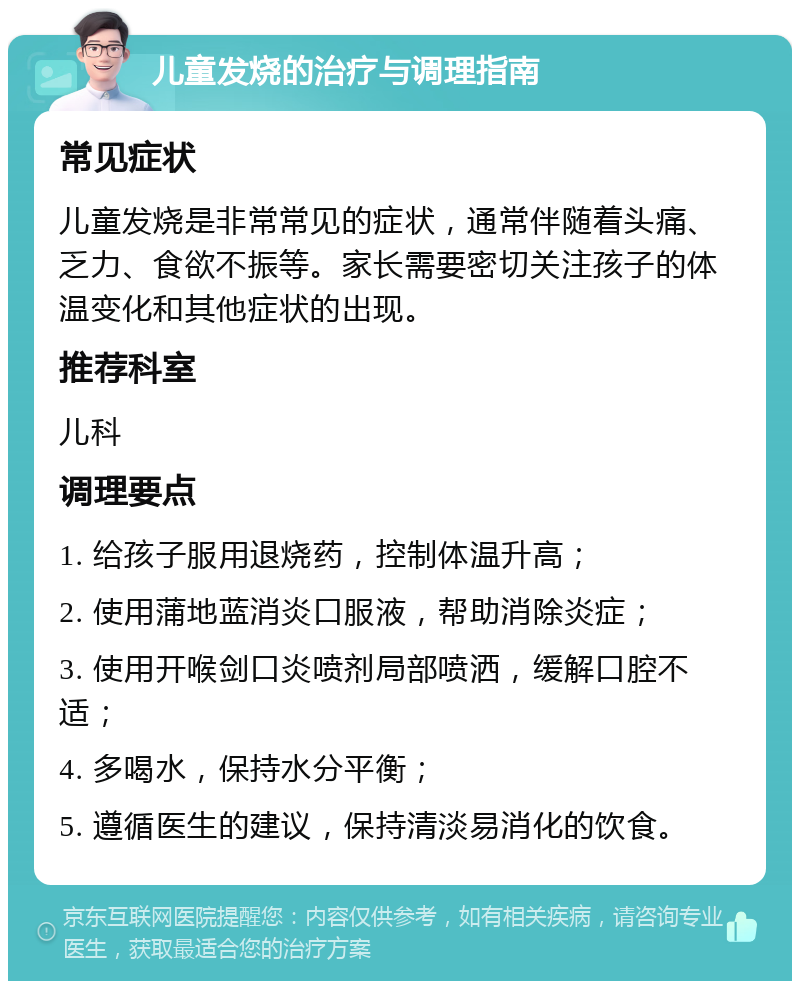 儿童发烧的治疗与调理指南 常见症状 儿童发烧是非常常见的症状，通常伴随着头痛、乏力、食欲不振等。家长需要密切关注孩子的体温变化和其他症状的出现。 推荐科室 儿科 调理要点 1. 给孩子服用退烧药，控制体温升高； 2. 使用蒲地蓝消炎口服液，帮助消除炎症； 3. 使用开喉剑口炎喷剂局部喷洒，缓解口腔不适； 4. 多喝水，保持水分平衡； 5. 遵循医生的建议，保持清淡易消化的饮食。