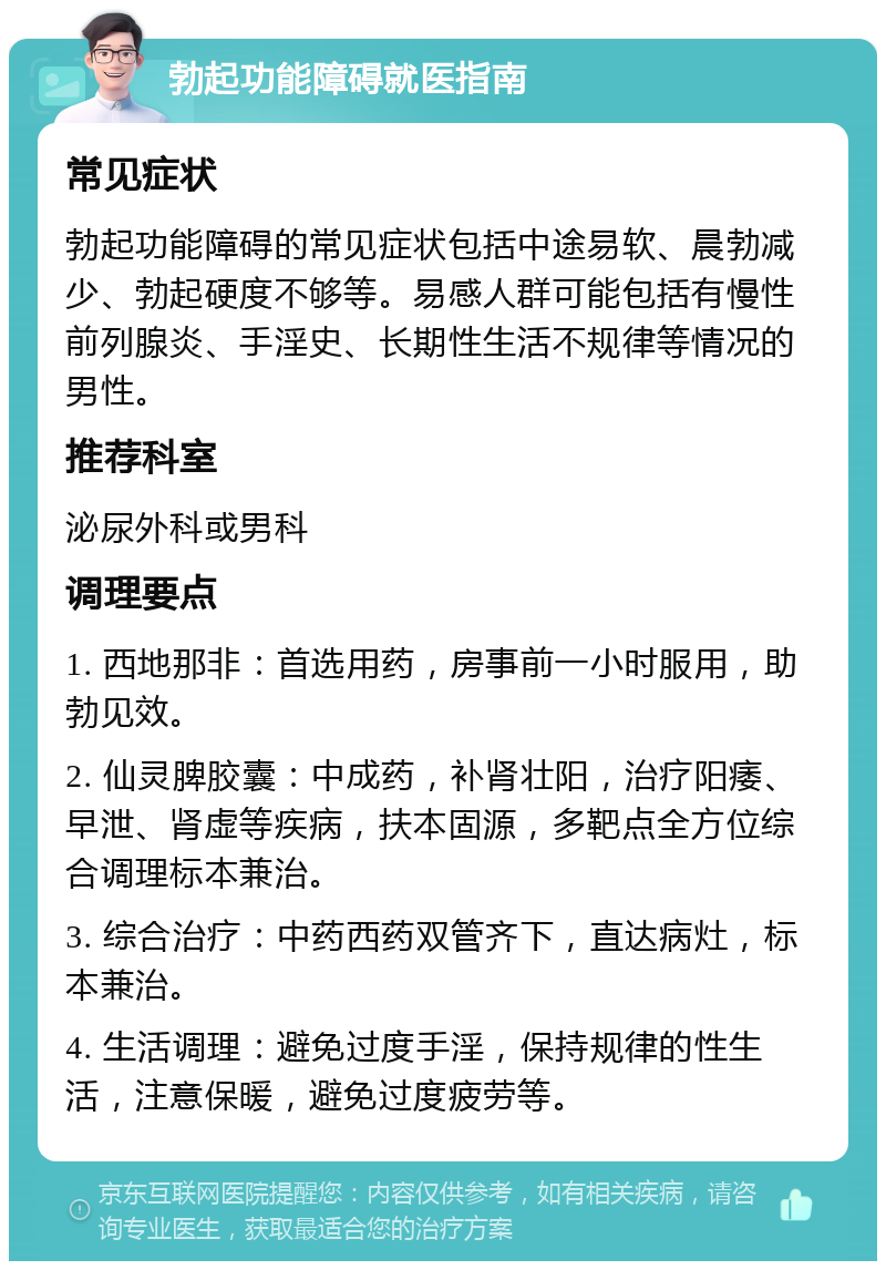 勃起功能障碍就医指南 常见症状 勃起功能障碍的常见症状包括中途易软、晨勃减少、勃起硬度不够等。易感人群可能包括有慢性前列腺炎、手淫史、长期性生活不规律等情况的男性。 推荐科室 泌尿外科或男科 调理要点 1. 西地那非：首选用药，房事前一小时服用，助勃见效。 2. 仙灵脾胶囊：中成药，补肾壮阳，治疗阳痿、早泄、肾虚等疾病，扶本固源，多靶点全方位综合调理标本兼治。 3. 综合治疗：中药西药双管齐下，直达病灶，标本兼治。 4. 生活调理：避免过度手淫，保持规律的性生活，注意保暖，避免过度疲劳等。