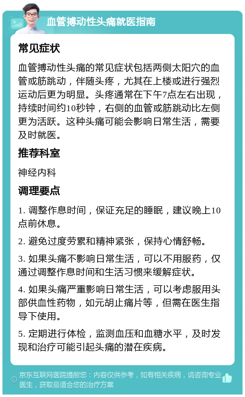 血管搏动性头痛就医指南 常见症状 血管搏动性头痛的常见症状包括两侧太阳穴的血管或筋跳动，伴随头疼，尤其在上楼或进行强烈运动后更为明显。头疼通常在下午7点左右出现，持续时间约10秒钟，右侧的血管或筋跳动比左侧更为活跃。这种头痛可能会影响日常生活，需要及时就医。 推荐科室 神经内科 调理要点 1. 调整作息时间，保证充足的睡眠，建议晚上10点前休息。 2. 避免过度劳累和精神紧张，保持心情舒畅。 3. 如果头痛不影响日常生活，可以不用服药，仅通过调整作息时间和生活习惯来缓解症状。 4. 如果头痛严重影响日常生活，可以考虑服用头部供血性药物，如元胡止痛片等，但需在医生指导下使用。 5. 定期进行体检，监测血压和血糖水平，及时发现和治疗可能引起头痛的潜在疾病。