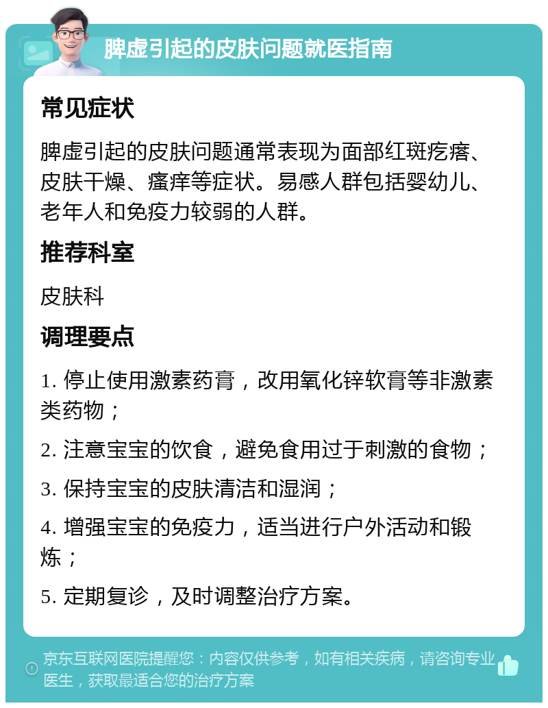 脾虚引起的皮肤问题就医指南 常见症状 脾虚引起的皮肤问题通常表现为面部红斑疙瘩、皮肤干燥、瘙痒等症状。易感人群包括婴幼儿、老年人和免疫力较弱的人群。 推荐科室 皮肤科 调理要点 1. 停止使用激素药膏，改用氧化锌软膏等非激素类药物； 2. 注意宝宝的饮食，避免食用过于刺激的食物； 3. 保持宝宝的皮肤清洁和湿润； 4. 增强宝宝的免疫力，适当进行户外活动和锻炼； 5. 定期复诊，及时调整治疗方案。