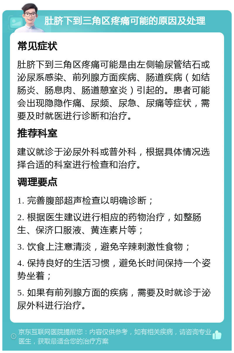 肚脐下到三角区疼痛可能的原因及处理 常见症状 肚脐下到三角区疼痛可能是由左侧输尿管结石或泌尿系感染、前列腺方面疾病、肠道疾病（如结肠炎、肠息肉、肠道憩室炎）引起的。患者可能会出现隐隐作痛、尿频、尿急、尿痛等症状，需要及时就医进行诊断和治疗。 推荐科室 建议就诊于泌尿外科或普外科，根据具体情况选择合适的科室进行检查和治疗。 调理要点 1. 完善腹部超声检查以明确诊断； 2. 根据医生建议进行相应的药物治疗，如整肠生、保济口服液、黄连素片等； 3. 饮食上注意清淡，避免辛辣刺激性食物； 4. 保持良好的生活习惯，避免长时间保持一个姿势坐着； 5. 如果有前列腺方面的疾病，需要及时就诊于泌尿外科进行治疗。