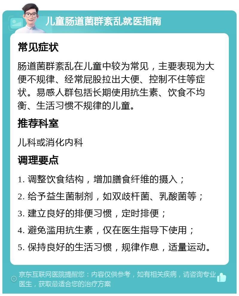 儿童肠道菌群紊乱就医指南 常见症状 肠道菌群紊乱在儿童中较为常见，主要表现为大便不规律、经常屁股拉出大便、控制不住等症状。易感人群包括长期使用抗生素、饮食不均衡、生活习惯不规律的儿童。 推荐科室 儿科或消化内科 调理要点 1. 调整饮食结构，增加膳食纤维的摄入； 2. 给予益生菌制剂，如双歧杆菌、乳酸菌等； 3. 建立良好的排便习惯，定时排便； 4. 避免滥用抗生素，仅在医生指导下使用； 5. 保持良好的生活习惯，规律作息，适量运动。