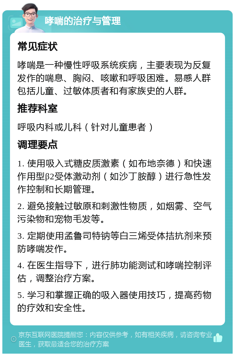 哮喘的治疗与管理 常见症状 哮喘是一种慢性呼吸系统疾病，主要表现为反复发作的喘息、胸闷、咳嗽和呼吸困难。易感人群包括儿童、过敏体质者和有家族史的人群。 推荐科室 呼吸内科或儿科（针对儿童患者） 调理要点 1. 使用吸入式糖皮质激素（如布地奈德）和快速作用型β2受体激动剂（如沙丁胺醇）进行急性发作控制和长期管理。 2. 避免接触过敏原和刺激性物质，如烟雾、空气污染物和宠物毛发等。 3. 定期使用孟鲁司特钠等白三烯受体拮抗剂来预防哮喘发作。 4. 在医生指导下，进行肺功能测试和哮喘控制评估，调整治疗方案。 5. 学习和掌握正确的吸入器使用技巧，提高药物的疗效和安全性。