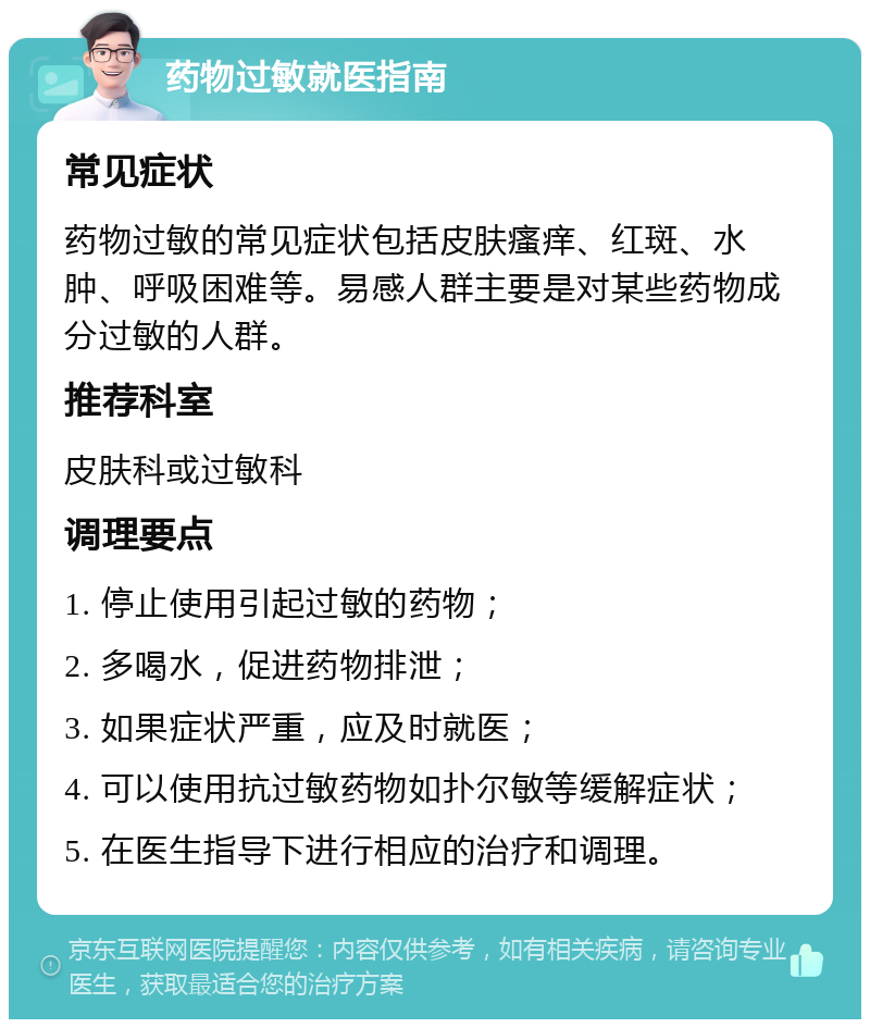 药物过敏就医指南 常见症状 药物过敏的常见症状包括皮肤瘙痒、红斑、水肿、呼吸困难等。易感人群主要是对某些药物成分过敏的人群。 推荐科室 皮肤科或过敏科 调理要点 1. 停止使用引起过敏的药物； 2. 多喝水，促进药物排泄； 3. 如果症状严重，应及时就医； 4. 可以使用抗过敏药物如扑尔敏等缓解症状； 5. 在医生指导下进行相应的治疗和调理。