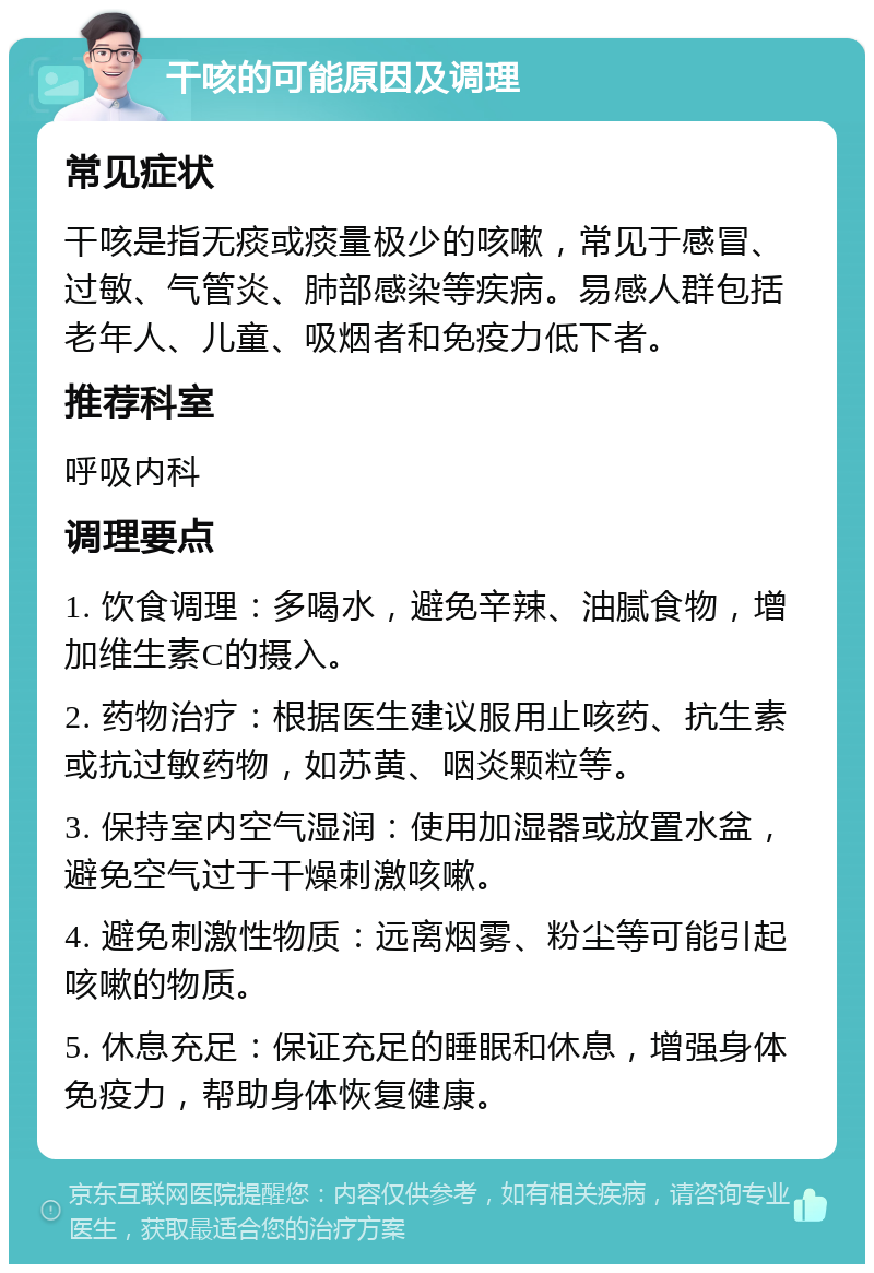 干咳的可能原因及调理 常见症状 干咳是指无痰或痰量极少的咳嗽，常见于感冒、过敏、气管炎、肺部感染等疾病。易感人群包括老年人、儿童、吸烟者和免疫力低下者。 推荐科室 呼吸内科 调理要点 1. 饮食调理：多喝水，避免辛辣、油腻食物，增加维生素C的摄入。 2. 药物治疗：根据医生建议服用止咳药、抗生素或抗过敏药物，如苏黄、咽炎颗粒等。 3. 保持室内空气湿润：使用加湿器或放置水盆，避免空气过于干燥刺激咳嗽。 4. 避免刺激性物质：远离烟雾、粉尘等可能引起咳嗽的物质。 5. 休息充足：保证充足的睡眠和休息，增强身体免疫力，帮助身体恢复健康。