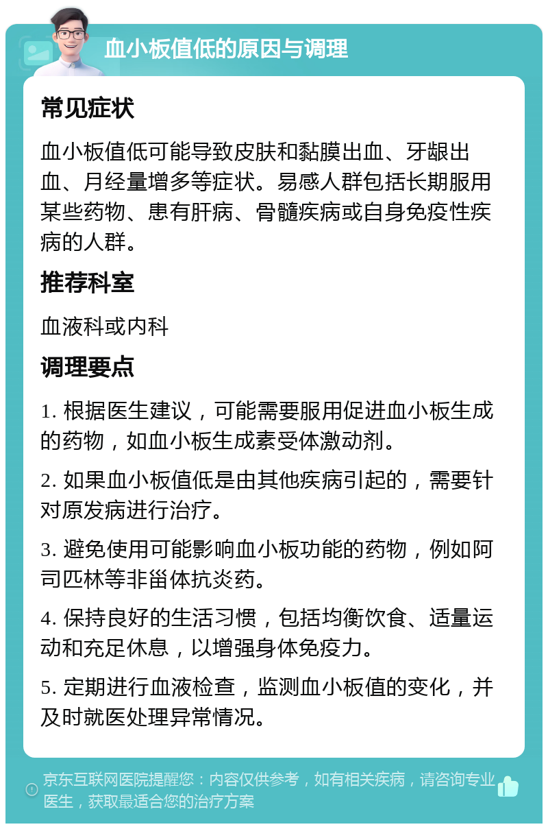 血小板值低的原因与调理 常见症状 血小板值低可能导致皮肤和黏膜出血、牙龈出血、月经量增多等症状。易感人群包括长期服用某些药物、患有肝病、骨髓疾病或自身免疫性疾病的人群。 推荐科室 血液科或内科 调理要点 1. 根据医生建议，可能需要服用促进血小板生成的药物，如血小板生成素受体激动剂。 2. 如果血小板值低是由其他疾病引起的，需要针对原发病进行治疗。 3. 避免使用可能影响血小板功能的药物，例如阿司匹林等非甾体抗炎药。 4. 保持良好的生活习惯，包括均衡饮食、适量运动和充足休息，以增强身体免疫力。 5. 定期进行血液检查，监测血小板值的变化，并及时就医处理异常情况。