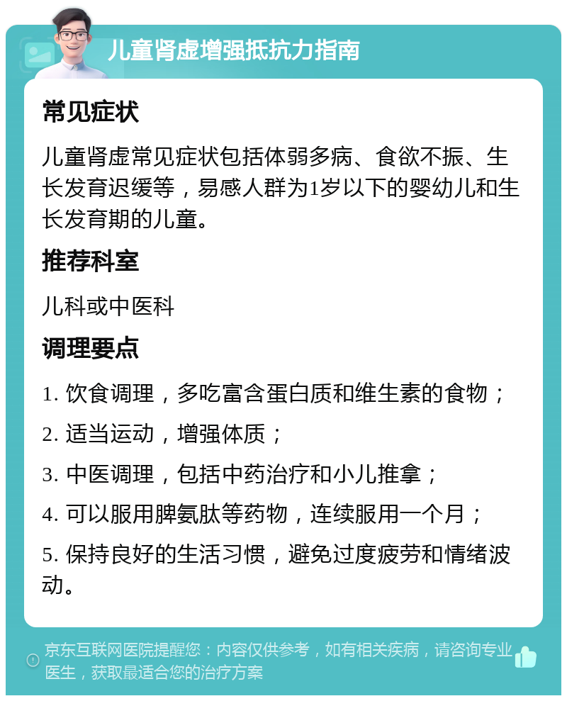 儿童肾虚增强抵抗力指南 常见症状 儿童肾虚常见症状包括体弱多病、食欲不振、生长发育迟缓等，易感人群为1岁以下的婴幼儿和生长发育期的儿童。 推荐科室 儿科或中医科 调理要点 1. 饮食调理，多吃富含蛋白质和维生素的食物； 2. 适当运动，增强体质； 3. 中医调理，包括中药治疗和小儿推拿； 4. 可以服用脾氨肽等药物，连续服用一个月； 5. 保持良好的生活习惯，避免过度疲劳和情绪波动。