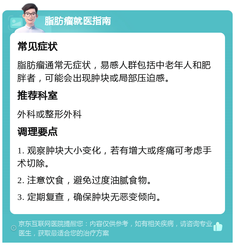 脂肪瘤就医指南 常见症状 脂肪瘤通常无症状，易感人群包括中老年人和肥胖者，可能会出现肿块或局部压迫感。 推荐科室 外科或整形外科 调理要点 1. 观察肿块大小变化，若有增大或疼痛可考虑手术切除。 2. 注意饮食，避免过度油腻食物。 3. 定期复查，确保肿块无恶变倾向。