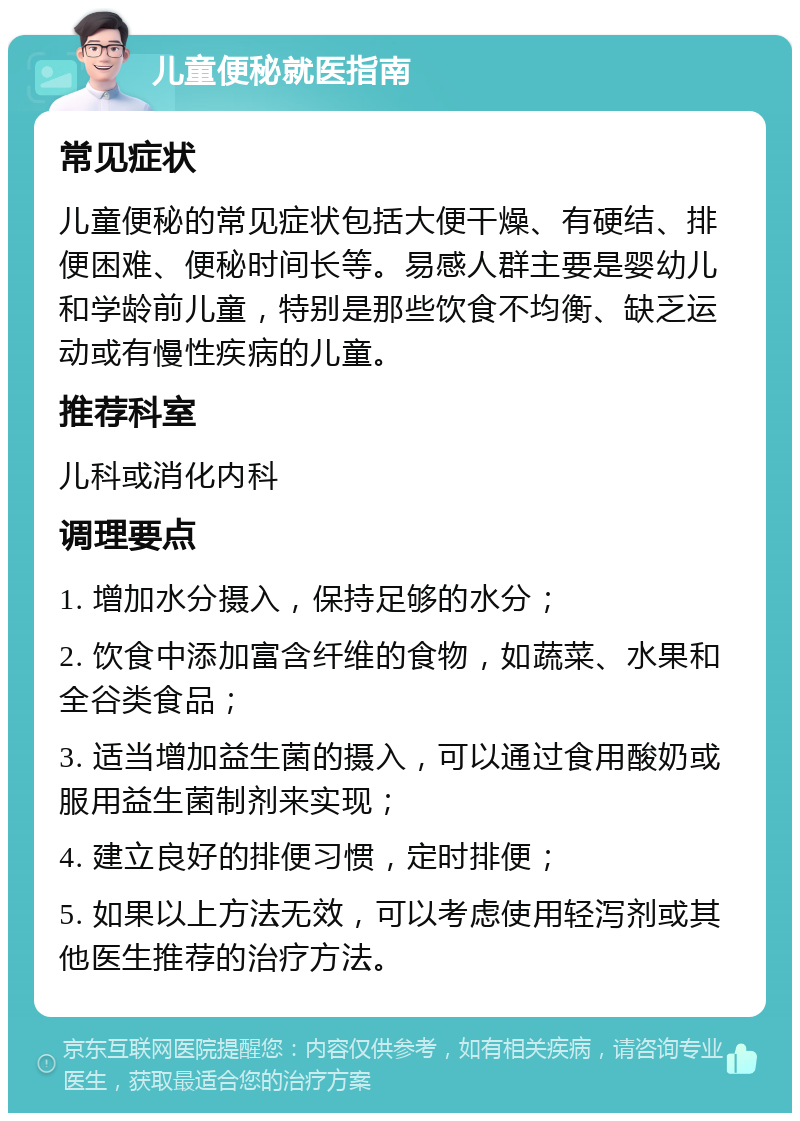 儿童便秘就医指南 常见症状 儿童便秘的常见症状包括大便干燥、有硬结、排便困难、便秘时间长等。易感人群主要是婴幼儿和学龄前儿童，特别是那些饮食不均衡、缺乏运动或有慢性疾病的儿童。 推荐科室 儿科或消化内科 调理要点 1. 增加水分摄入，保持足够的水分； 2. 饮食中添加富含纤维的食物，如蔬菜、水果和全谷类食品； 3. 适当增加益生菌的摄入，可以通过食用酸奶或服用益生菌制剂来实现； 4. 建立良好的排便习惯，定时排便； 5. 如果以上方法无效，可以考虑使用轻泻剂或其他医生推荐的治疗方法。