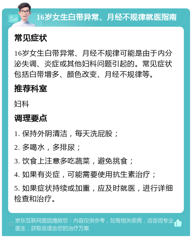 16岁女生白带异常、月经不规律就医指南 常见症状 16岁女生白带异常、月经不规律可能是由于内分泌失调、炎症或其他妇科问题引起的。常见症状包括白带增多、颜色改变、月经不规律等。 推荐科室 妇科 调理要点 1. 保持外阴清洁，每天洗屁股； 2. 多喝水，多排尿； 3. 饮食上注意多吃蔬菜，避免挑食； 4. 如果有炎症，可能需要使用抗生素治疗； 5. 如果症状持续或加重，应及时就医，进行详细检查和治疗。