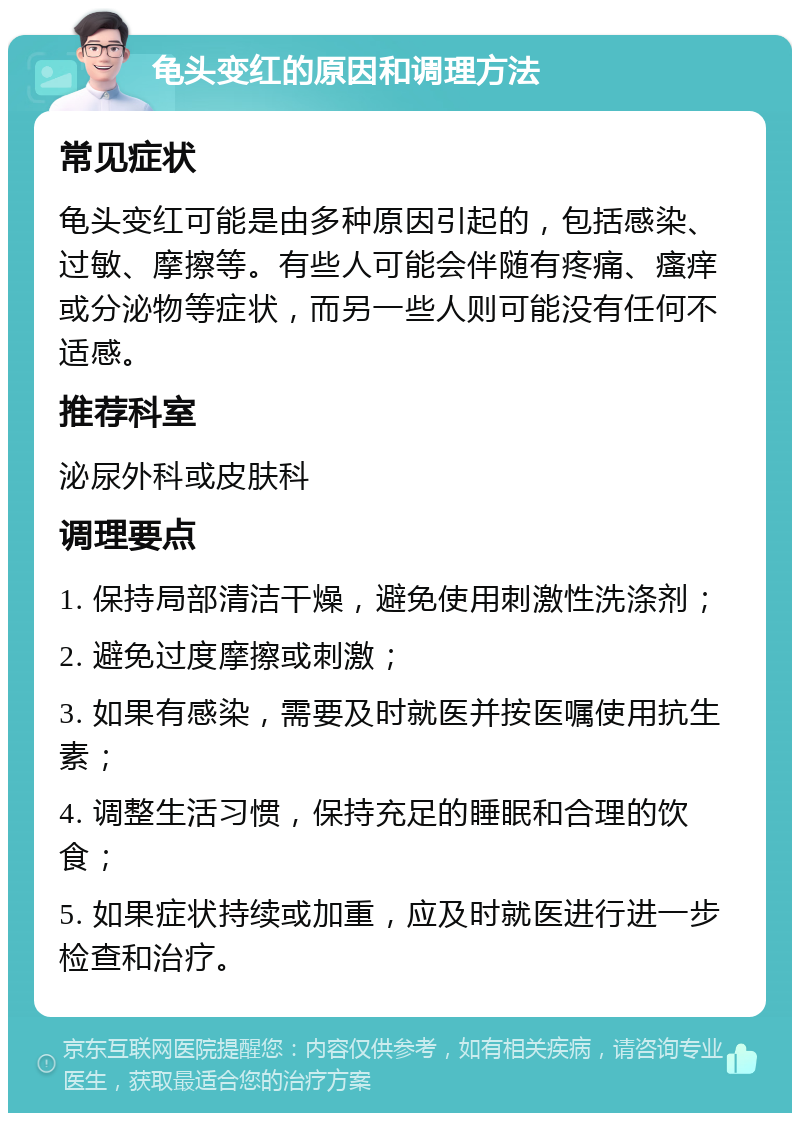 龟头变红的原因和调理方法 常见症状 龟头变红可能是由多种原因引起的，包括感染、过敏、摩擦等。有些人可能会伴随有疼痛、瘙痒或分泌物等症状，而另一些人则可能没有任何不适感。 推荐科室 泌尿外科或皮肤科 调理要点 1. 保持局部清洁干燥，避免使用刺激性洗涤剂； 2. 避免过度摩擦或刺激； 3. 如果有感染，需要及时就医并按医嘱使用抗生素； 4. 调整生活习惯，保持充足的睡眠和合理的饮食； 5. 如果症状持续或加重，应及时就医进行进一步检查和治疗。