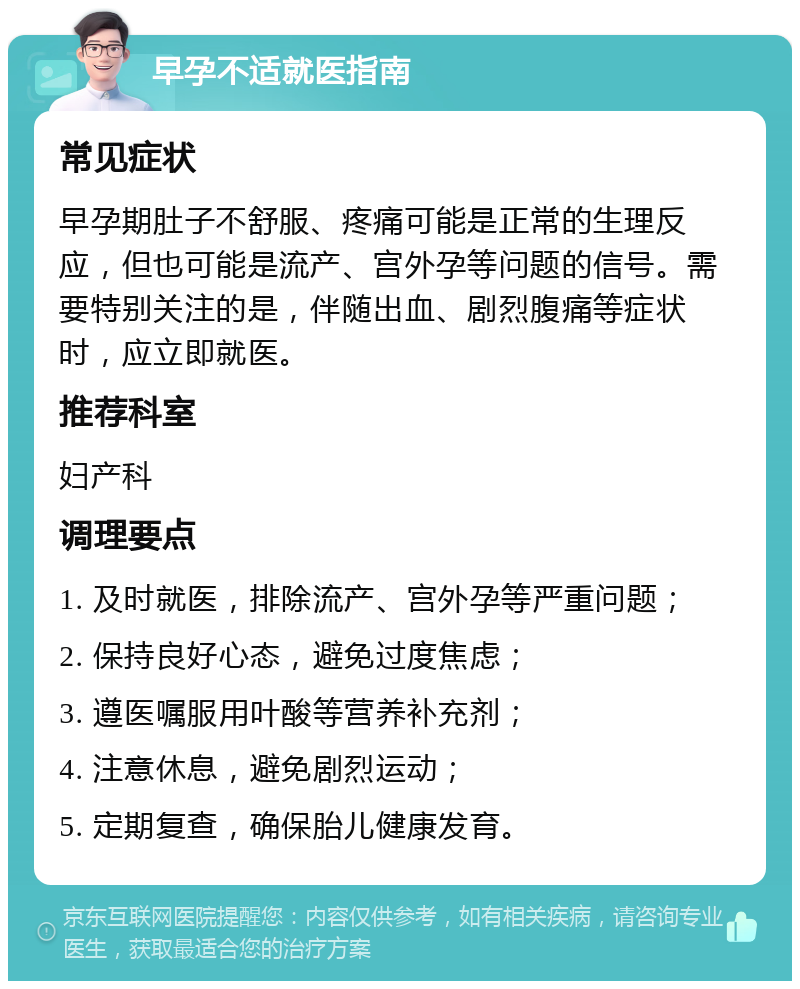 早孕不适就医指南 常见症状 早孕期肚子不舒服、疼痛可能是正常的生理反应，但也可能是流产、宫外孕等问题的信号。需要特别关注的是，伴随出血、剧烈腹痛等症状时，应立即就医。 推荐科室 妇产科 调理要点 1. 及时就医，排除流产、宫外孕等严重问题； 2. 保持良好心态，避免过度焦虑； 3. 遵医嘱服用叶酸等营养补充剂； 4. 注意休息，避免剧烈运动； 5. 定期复查，确保胎儿健康发育。