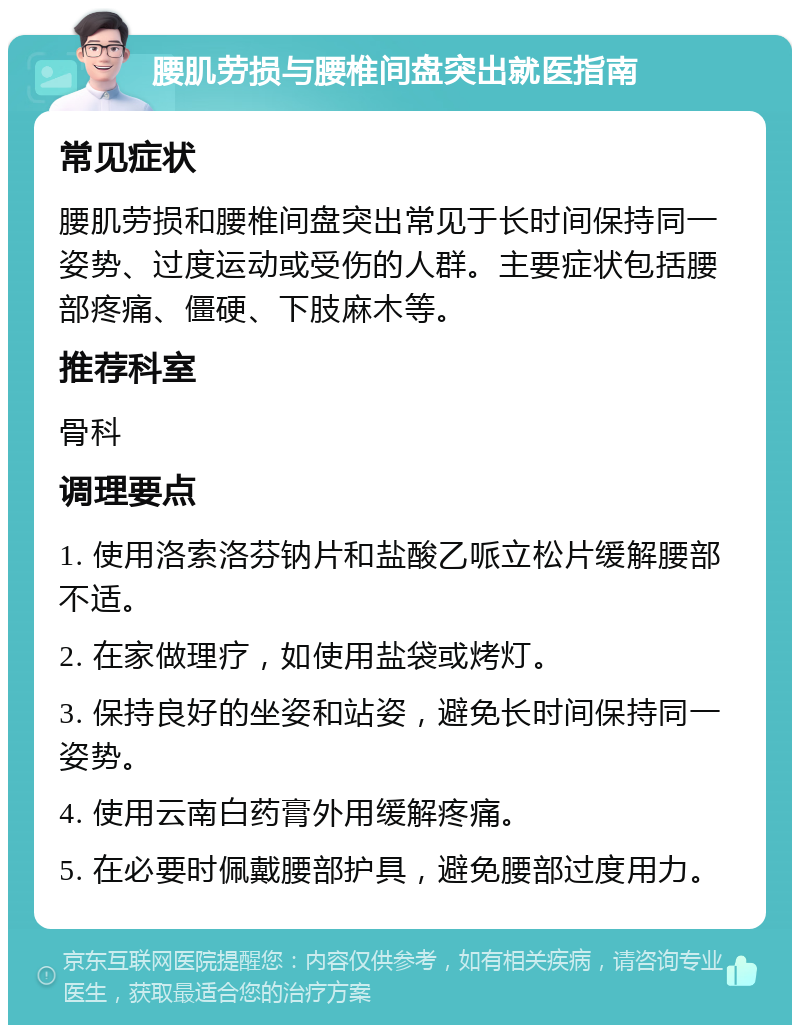 腰肌劳损与腰椎间盘突出就医指南 常见症状 腰肌劳损和腰椎间盘突出常见于长时间保持同一姿势、过度运动或受伤的人群。主要症状包括腰部疼痛、僵硬、下肢麻木等。 推荐科室 骨科 调理要点 1. 使用洛索洛芬钠片和盐酸乙哌立松片缓解腰部不适。 2. 在家做理疗，如使用盐袋或烤灯。 3. 保持良好的坐姿和站姿，避免长时间保持同一姿势。 4. 使用云南白药膏外用缓解疼痛。 5. 在必要时佩戴腰部护具，避免腰部过度用力。