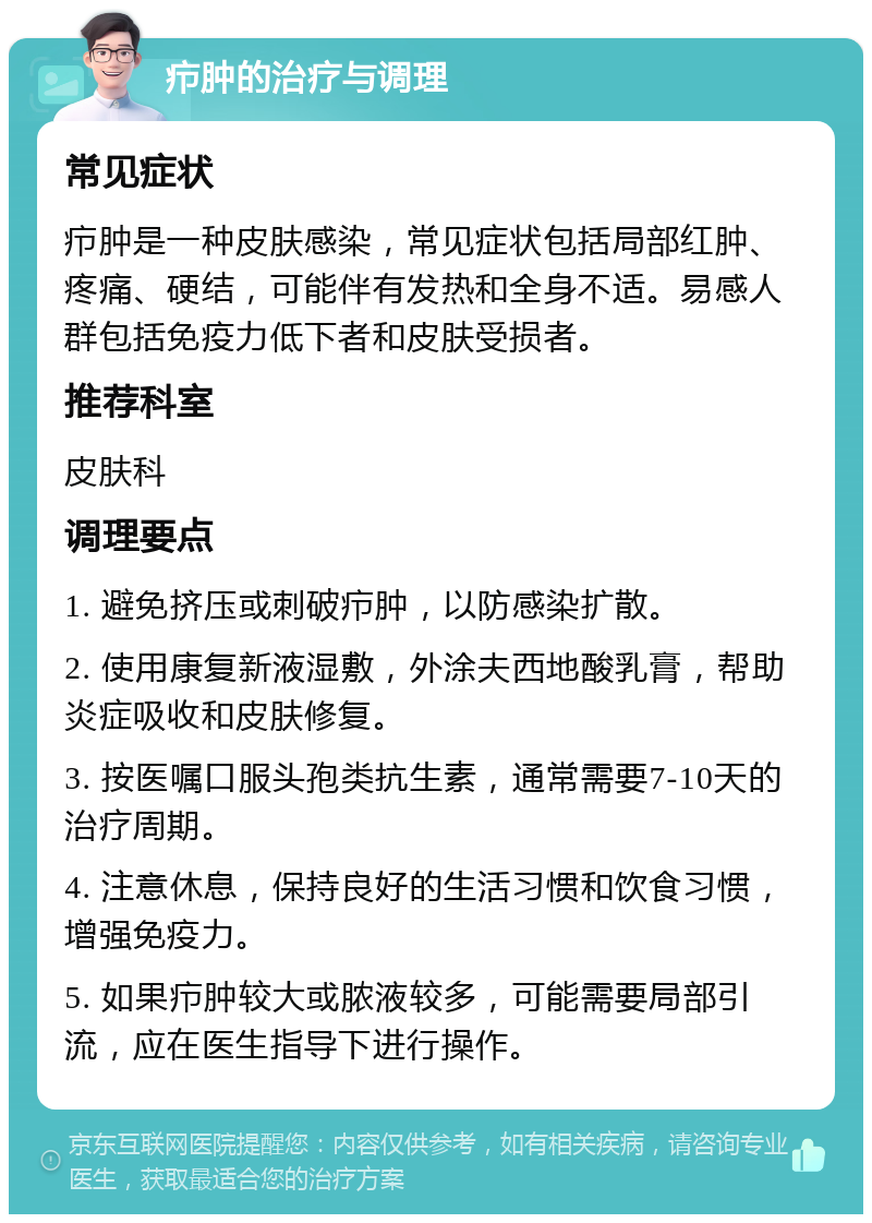 疖肿的治疗与调理 常见症状 疖肿是一种皮肤感染，常见症状包括局部红肿、疼痛、硬结，可能伴有发热和全身不适。易感人群包括免疫力低下者和皮肤受损者。 推荐科室 皮肤科 调理要点 1. 避免挤压或刺破疖肿，以防感染扩散。 2. 使用康复新液湿敷，外涂夫西地酸乳膏，帮助炎症吸收和皮肤修复。 3. 按医嘱口服头孢类抗生素，通常需要7-10天的治疗周期。 4. 注意休息，保持良好的生活习惯和饮食习惯，增强免疫力。 5. 如果疖肿较大或脓液较多，可能需要局部引流，应在医生指导下进行操作。