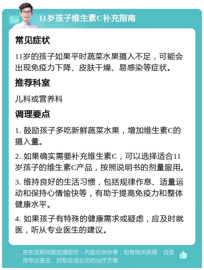 11岁孩子维生素C补充指南 常见症状 11岁的孩子如果平时蔬菜水果摄入不足，可能会出现免疫力下降、皮肤干燥、易感染等症状。 推荐科室 儿科或营养科 调理要点 1. 鼓励孩子多吃新鲜蔬菜水果，增加维生素C的摄入量。 2. 如果确实需要补充维生素C，可以选择适合11岁孩子的维生素C产品，按照说明书的剂量服用。 3. 维持良好的生活习惯，包括规律作息、适量运动和保持心情愉快等，有助于提高免疫力和整体健康水平。 4. 如果孩子有特殊的健康需求或疑虑，应及时就医，听从专业医生的建议。