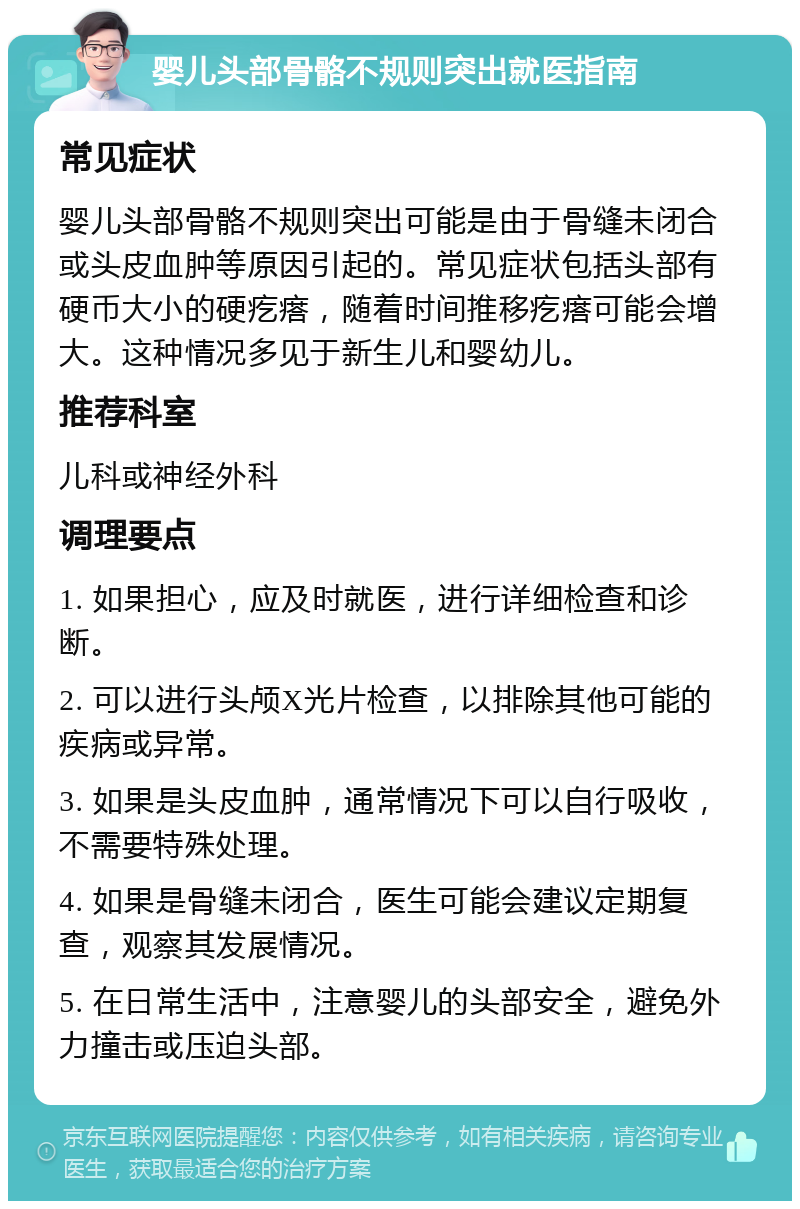 婴儿头部骨骼不规则突出就医指南 常见症状 婴儿头部骨骼不规则突出可能是由于骨缝未闭合或头皮血肿等原因引起的。常见症状包括头部有硬币大小的硬疙瘩，随着时间推移疙瘩可能会增大。这种情况多见于新生儿和婴幼儿。 推荐科室 儿科或神经外科 调理要点 1. 如果担心，应及时就医，进行详细检查和诊断。 2. 可以进行头颅X光片检查，以排除其他可能的疾病或异常。 3. 如果是头皮血肿，通常情况下可以自行吸收，不需要特殊处理。 4. 如果是骨缝未闭合，医生可能会建议定期复查，观察其发展情况。 5. 在日常生活中，注意婴儿的头部安全，避免外力撞击或压迫头部。