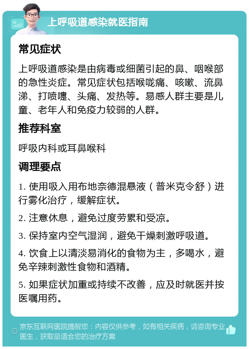 上呼吸道感染就医指南 常见症状 上呼吸道感染是由病毒或细菌引起的鼻、咽喉部的急性炎症。常见症状包括喉咙痛、咳嗽、流鼻涕、打喷嚏、头痛、发热等。易感人群主要是儿童、老年人和免疫力较弱的人群。 推荐科室 呼吸内科或耳鼻喉科 调理要点 1. 使用吸入用布地奈德混悬液（普米克令舒）进行雾化治疗，缓解症状。 2. 注意休息，避免过度劳累和受凉。 3. 保持室内空气湿润，避免干燥刺激呼吸道。 4. 饮食上以清淡易消化的食物为主，多喝水，避免辛辣刺激性食物和酒精。 5. 如果症状加重或持续不改善，应及时就医并按医嘱用药。