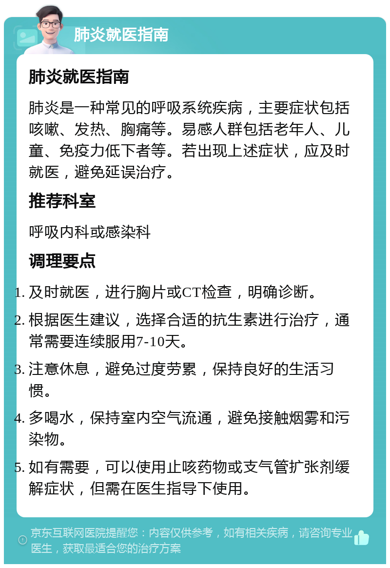 肺炎就医指南 肺炎就医指南 肺炎是一种常见的呼吸系统疾病，主要症状包括咳嗽、发热、胸痛等。易感人群包括老年人、儿童、免疫力低下者等。若出现上述症状，应及时就医，避免延误治疗。 推荐科室 呼吸内科或感染科 调理要点 及时就医，进行胸片或CT检查，明确诊断。 根据医生建议，选择合适的抗生素进行治疗，通常需要连续服用7-10天。 注意休息，避免过度劳累，保持良好的生活习惯。 多喝水，保持室内空气流通，避免接触烟雾和污染物。 如有需要，可以使用止咳药物或支气管扩张剂缓解症状，但需在医生指导下使用。