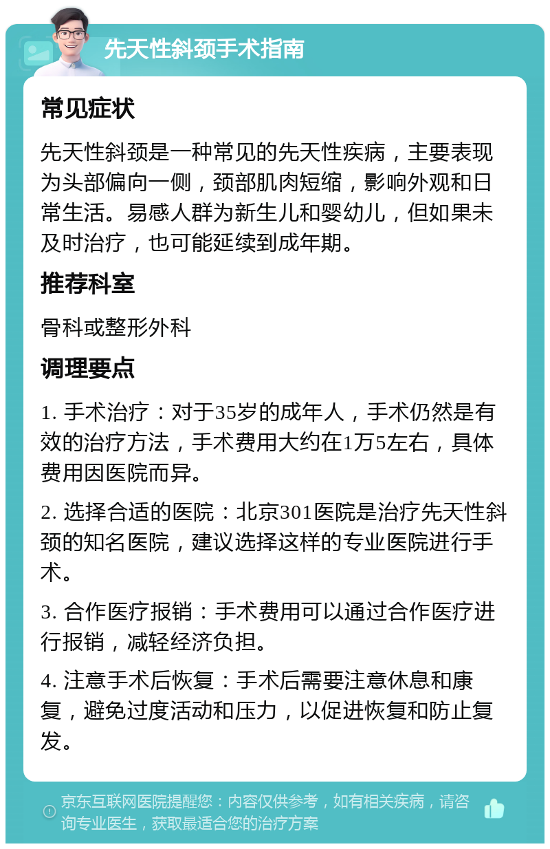 先天性斜颈手术指南 常见症状 先天性斜颈是一种常见的先天性疾病，主要表现为头部偏向一侧，颈部肌肉短缩，影响外观和日常生活。易感人群为新生儿和婴幼儿，但如果未及时治疗，也可能延续到成年期。 推荐科室 骨科或整形外科 调理要点 1. 手术治疗：对于35岁的成年人，手术仍然是有效的治疗方法，手术费用大约在1万5左右，具体费用因医院而异。 2. 选择合适的医院：北京301医院是治疗先天性斜颈的知名医院，建议选择这样的专业医院进行手术。 3. 合作医疗报销：手术费用可以通过合作医疗进行报销，减轻经济负担。 4. 注意手术后恢复：手术后需要注意休息和康复，避免过度活动和压力，以促进恢复和防止复发。