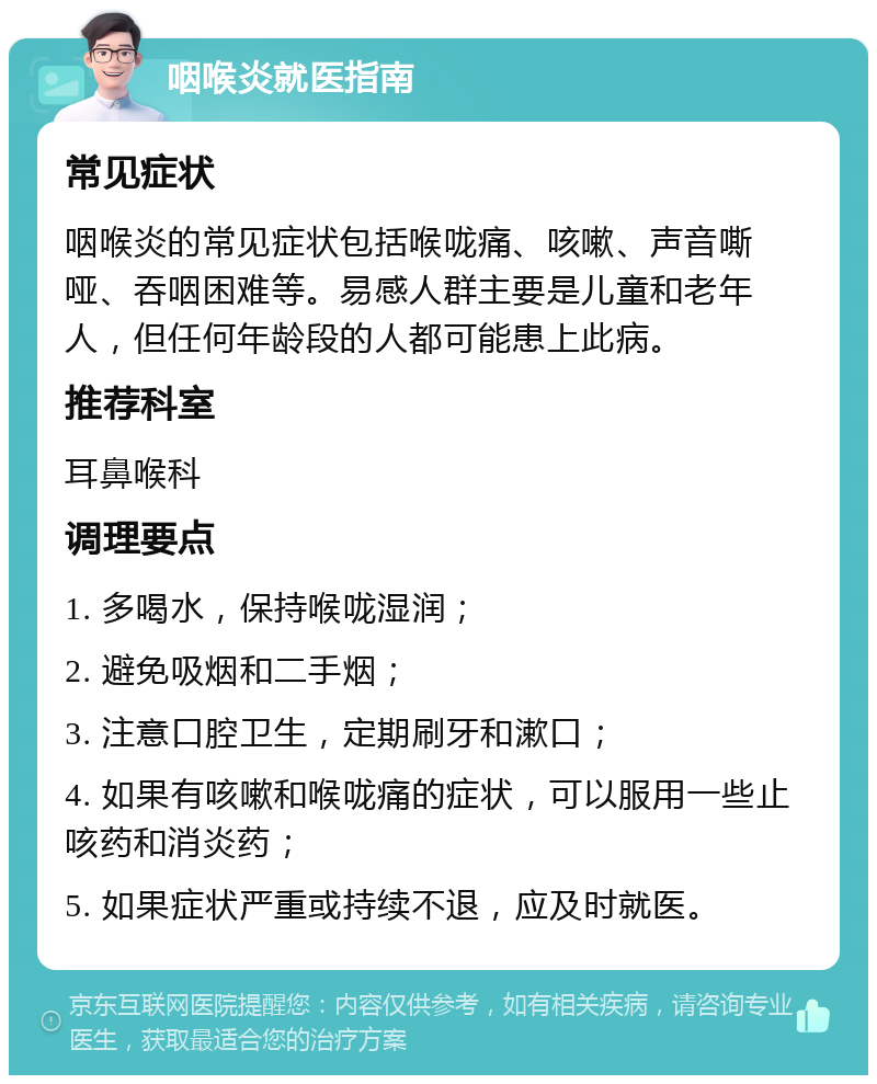 咽喉炎就医指南 常见症状 咽喉炎的常见症状包括喉咙痛、咳嗽、声音嘶哑、吞咽困难等。易感人群主要是儿童和老年人，但任何年龄段的人都可能患上此病。 推荐科室 耳鼻喉科 调理要点 1. 多喝水，保持喉咙湿润； 2. 避免吸烟和二手烟； 3. 注意口腔卫生，定期刷牙和漱口； 4. 如果有咳嗽和喉咙痛的症状，可以服用一些止咳药和消炎药； 5. 如果症状严重或持续不退，应及时就医。