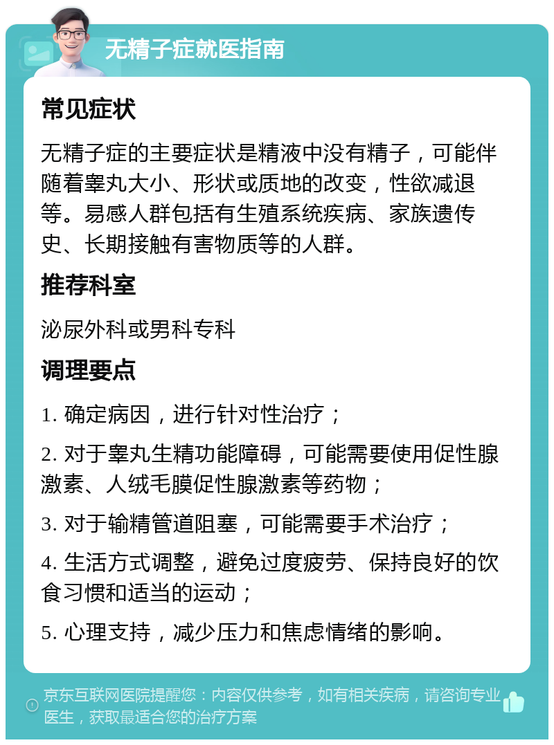 无精子症就医指南 常见症状 无精子症的主要症状是精液中没有精子，可能伴随着睾丸大小、形状或质地的改变，性欲减退等。易感人群包括有生殖系统疾病、家族遗传史、长期接触有害物质等的人群。 推荐科室 泌尿外科或男科专科 调理要点 1. 确定病因，进行针对性治疗； 2. 对于睾丸生精功能障碍，可能需要使用促性腺激素、人绒毛膜促性腺激素等药物； 3. 对于输精管道阻塞，可能需要手术治疗； 4. 生活方式调整，避免过度疲劳、保持良好的饮食习惯和适当的运动； 5. 心理支持，减少压力和焦虑情绪的影响。