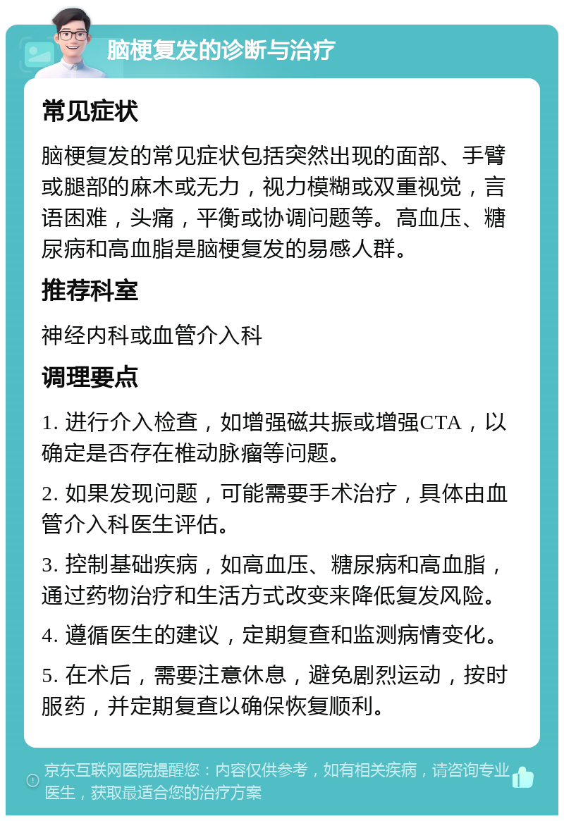 脑梗复发的诊断与治疗 常见症状 脑梗复发的常见症状包括突然出现的面部、手臂或腿部的麻木或无力，视力模糊或双重视觉，言语困难，头痛，平衡或协调问题等。高血压、糖尿病和高血脂是脑梗复发的易感人群。 推荐科室 神经内科或血管介入科 调理要点 1. 进行介入检查，如增强磁共振或增强CTA，以确定是否存在椎动脉瘤等问题。 2. 如果发现问题，可能需要手术治疗，具体由血管介入科医生评估。 3. 控制基础疾病，如高血压、糖尿病和高血脂，通过药物治疗和生活方式改变来降低复发风险。 4. 遵循医生的建议，定期复查和监测病情变化。 5. 在术后，需要注意休息，避免剧烈运动，按时服药，并定期复查以确保恢复顺利。