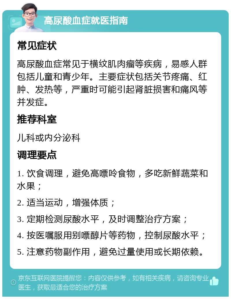 高尿酸血症就医指南 常见症状 高尿酸血症常见于横纹肌肉瘤等疾病，易感人群包括儿童和青少年。主要症状包括关节疼痛、红肿、发热等，严重时可能引起肾脏损害和痛风等并发症。 推荐科室 儿科或内分泌科 调理要点 1. 饮食调理，避免高嘌呤食物，多吃新鲜蔬菜和水果； 2. 适当运动，增强体质； 3. 定期检测尿酸水平，及时调整治疗方案； 4. 按医嘱服用别嘌醇片等药物，控制尿酸水平； 5. 注意药物副作用，避免过量使用或长期依赖。